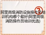 阿里高级消防设施操作员培训机构哪个最好(阿里高级消防操作员培训优选)
