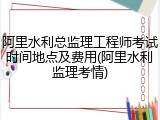 阿里水利总监理工程师考试时间地点及费用(阿里水利监理考情)
