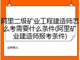 阿里二级矿业工程建造师怎么考需要什么条件(阿里矿业建造师报考条件)