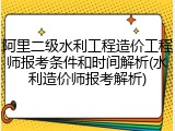 阿里二级水利工程造价工程师报考条件和时间解析(水利造价师报考解析)
