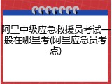 阿里中级应急救援员考试一般在哪里考(阿里应急员考点)