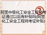 阿里中级化工安全工程师考证通过以后有补贴吗(阿里化工安全工程师考证补贴)