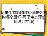 阿里生态影响评价师培训机构哪个最好(阿里生态评价师培训推荐)