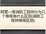 阿里一级消防工程师分为几个等级有什么区别(消防工程师等级区别)