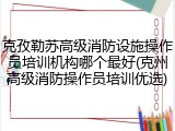 克孜勒苏高级消防设施操作员培训机构哪个最好(克州高级消防操作员培训优选)