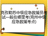 克孜勒苏中级应急救援员考试一般在哪里考(克州中级应急救援考点)