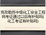 克孜勒苏中级化工安全工程师考证通过以后有补贴吗(化工考证有补贴吗)