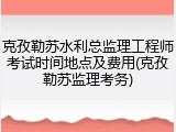 克孜勒苏水利总监理工程师考试时间地点及费用(克孜勒苏监理考务)