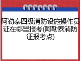 阿勒泰四级消防设施操作员证在哪里报考(阿勒泰消防证报考点)