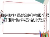 柳州材料员培训机构哪个最好(柳州材料员培训优选)