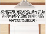 柳州高级消防设施操作员培训机构哪个最好(柳州消防操作员培训优选)