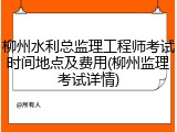 柳州水利总监理工程师考试时间地点及费用(柳州监理考试详情)
