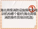 海北高级消防设施操作员培训机构哪个最好(海北高级消防操作员培训优选)