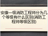 安康一级消防工程师分为几个等级有什么区别(消防工程师等级区别)