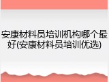 安康材料员培训机构哪个最好(安康材料员培训优选)