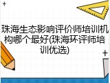 珠海生态影响评价师培训机构哪个最好(珠海环评师培训优选)
