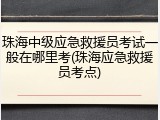 珠海中级应急救援员考试一般在哪里考(珠海应急救援员考点)