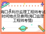 海口水利总监理工程师考试时间地点及费用(海口监理工程师考情)
