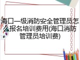 海口一级消防安全管理员怎么报名培训费用(海口消防管理员培训费)