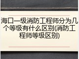海口一级消防工程师分为几个等级有什么区别(消防工程师等级区别)