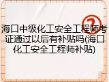 海口中级化工安全工程师考证通过以后有补贴吗(海口化工安全工程师补贴)