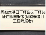 阿勒泰港口工程咨询工程师证在哪里报考(阿勒泰港口工程师报考)