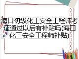 海口初级化工安全工程师考证通过以后有补贴吗(海口化工安全工程师补贴)