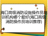 海口高级消防设施操作员培训机构哪个最好(海口高级消防操作员培训推荐)