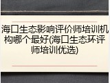 海口生态影响评价师培训机构哪个最好(海口生态环评师培训优选)