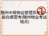 随州中级物业管理员考试一般在哪里考(随州物业考试地点)