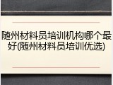 随州材料员培训机构哪个最好(随州材料员培训优选)