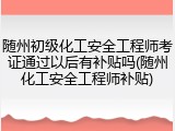 随州初级化工安全工程师考证通过以后有补贴吗(随州化工安全工程师补贴)