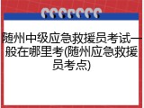 随州中级应急救援员考试一般在哪里考(随州应急救援员考点)