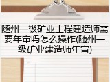 随州一级矿业工程建造师需要年审吗怎么操作(随州一级矿业建造师年审)