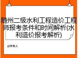 随州二级水利工程造价工程师报考条件和时间解析(水利造价报考解析)