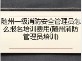 随州一级消防安全管理员怎么报名培训费用(随州消防管理员培训)