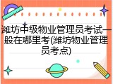 潍坊中级物业管理员考试一般在哪里考(潍坊物业管理员考点)