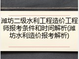 潍坊二级水利工程造价工程师报考条件和时间解析(潍坊水利造价报考解析)