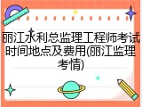 丽江水利总监理工程师考试时间地点及费用(丽江监理考情)