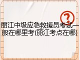 丽江中级应急救援员考试一般在哪里考(丽江考点在哪)