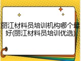 丽江材料员培训机构哪个最好(丽江材料员培训优选)