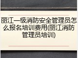 丽江一级消防安全管理员怎么报名培训费用(丽江消防管理员培训)