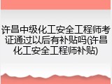 许昌中级化工安全工程师考证通过以后有补贴吗(许昌化工安全工程师补贴)