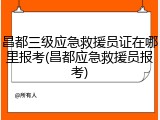 昌都三级应急救援员证在哪里报考(昌都应急救援员报考)