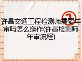 许昌交通工程检测师需要年审吗怎么操作(许昌检测师年审流程)