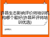 许昌生态影响评价师培训机构哪个最好(许昌环评师培训优选)