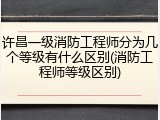 许昌一级消防工程师分为几个等级有什么区别(消防工程师等级区别)