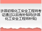 许昌初级化工安全工程师考证通过以后有补贴吗(许昌化工安全工程师补贴)