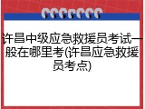 许昌中级应急救援员考试一般在哪里考(许昌应急救援员考点)