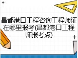 昌都港口工程咨询工程师证在哪里报考(昌都港口工程师报考点)